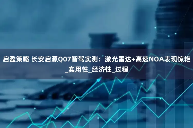 启盈策略 长安启源Q07智驾实测：激光雷达+高速NOA表现惊艳_实用性_经济性_过程