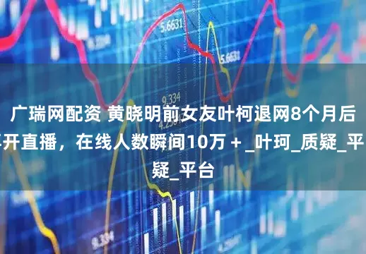 广瑞网配资 黄晓明前女友叶柯退网8个月后再开直播，在线人数瞬间10万＋_叶珂_质疑_平台