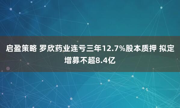 启盈策略 罗欣药业连亏三年12.7%股本质押 拟定增募不超8.4亿