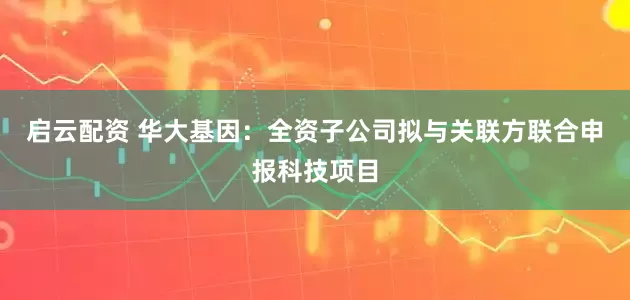 启云配资 华大基因：全资子公司拟与关联方联合申报科技项目