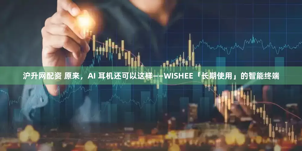 沪升网配资 原来，AI 耳机还可以这样——WISHEE「长期使用」的智能终端