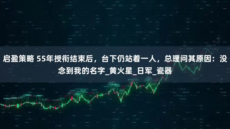 启盈策略 55年授衔结束后，台下仍站着一人，总理问其原因：没念到我的名字_黄火星_日军_瓷器