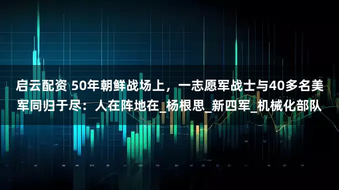 启云配资 50年朝鲜战场上，一志愿军战士与40多名美军同归于尽：人在阵地在_杨根思_新四军_机械化部队