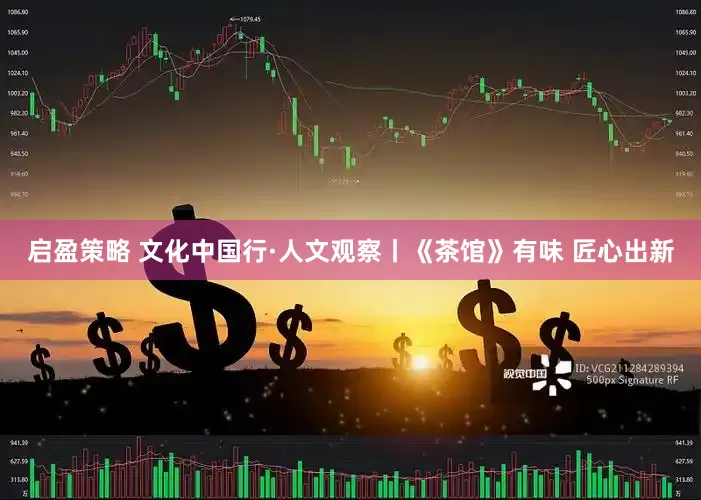 启盈策略 文化中国行·人文观察丨《茶馆》有味 匠心出新