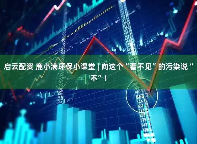 启云配资 鹿小满环保小课堂 | 向这个“看不见”的污染说“不”！