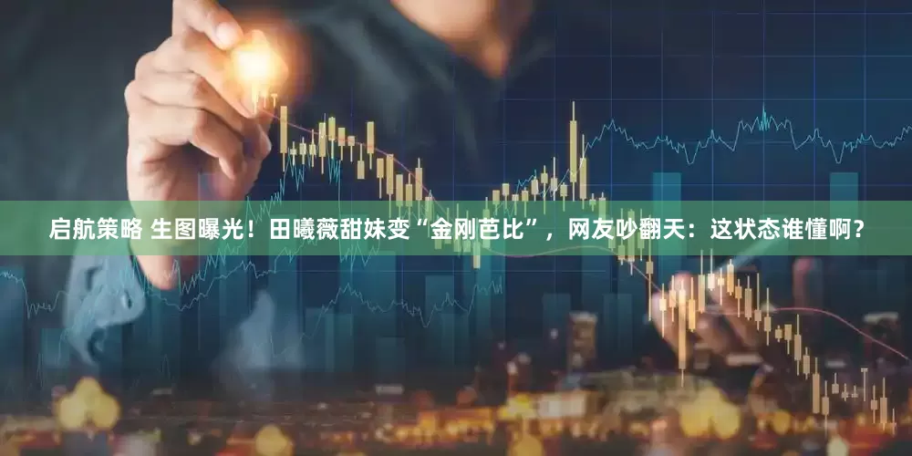 启航策略 生图曝光！田曦薇甜妹变“金刚芭比”，网友吵翻天：这状态谁懂啊？